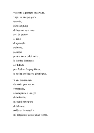 y escribí la primera línea vaga,
vaga, sin cuerpo, pura
tontería,
pura sabiduría
del que no sabe nada,
y vi de pronto
el cielo
desgranado
y abierto,
planetas,
plantaciones palpitantes,
la sombra perforada,
acribillada
por flechas, fuego y flores,
la noche arrolladora, el universo.
Y yo, mínimo ser,
ebrio del gran vacío
constelado,
a semejanza, a imagen
del misterio,
me sentí parte pura
del abismo,
rodé con las estrellas,
mi corazón se desató en el viento.
 
