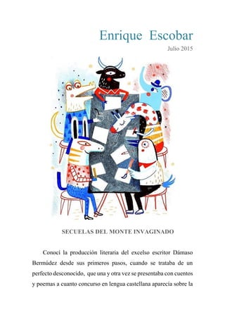 Enrique Escobar
Julio 2015
SECUELAS DEL MONTE INVAGINADO
Conocí la producción literaria del excelso escritor Dámaso
Bermúdez desde sus primeros pasos, cuando se trataba de un
perfecto desconocido, que una y otra vez se presentaba con cuentos
y poemas a cuanto concurso en lengua castellana aparecía sobre la
 