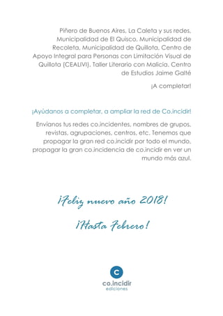Piñero de Buenos Aires, La Caleta y sus redes,
Municipalidad de El Quisco, Municipalidad de
Recoleta, Municipalidad de Quillota, Centro de
Apoyo Integral para Personas con Limitación Visual de
Quillota (CEALIVI), Taller Literario con Malicia. Centro
de Estudios Jaime Galté
¡A completar!
¡Ayúdanos a completar, a ampliar la red de Co.incidir!
Envíanos tus redes co.incidentes, nombres de grupos,
revistas, agrupaciones, centros, etc. Tenemos que
propagar la gran red co.incidir por todo el mundo,
propagar la gran co.incidencia de co.incidir en ver un
mundo más azul.
¡Feliz nuevo año 2018!
¡Hasta Febrero!
 