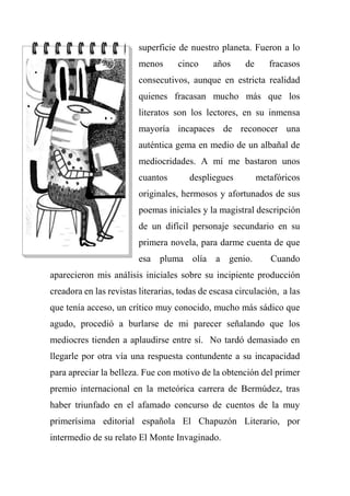 superficie de nuestro planeta. Fueron a lo
menos cinco años de fracasos
consecutivos, aunque en estricta realidad
quienes fracasan mucho más que los
literatos son los lectores, en su inmensa
mayoría incapaces de reconocer una
auténtica gema en medio de un albañal de
mediocridades. A mí me bastaron unos
cuantos despliegues metafóricos
originales, hermosos y afortunados de sus
poemas iniciales y la magistral descripción
de un difícil personaje secundario en su
primera novela, para darme cuenta de que
esa pluma olía a genio. Cuando
aparecieron mis análisis iniciales sobre su incipiente producción
creadora en las revistas literarias, todas de escasa circulación, a las
que tenía acceso, un crítico muy conocido, mucho más sádico que
agudo, procedió a burlarse de mi parecer señalando que los
mediocres tienden a aplaudirse entre sí. No tardó demasiado en
llegarle por otra vía una respuesta contundente a su incapacidad
para apreciar la belleza. Fue con motivo de la obtención del primer
premio internacional en la meteórica carrera de Bermúdez, tras
haber triunfado en el afamado concurso de cuentos de la muy
primerísima editorial española El Chapuzón Literario, por
intermedio de su relato El Monte Invaginado.
 