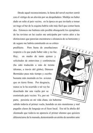 Desde aquel reconocimiento, la fama del novel escritor corrió
con el vértigo de un aluvión por un despeñadero. Maldije no haber
dado un salto al país vecino, en la época en que invitarlo a tomar
un trago al bar de la esquina habría sido más fácil que contar hasta
dos. Entonces me hubiera sido posible obsequiarle los ejemplares
de las revistas en las cuales me anticipaba por varios años a las
distinciones que parecían encontrarse a distancia de su horizonte y
de seguro me habría constituido en su crítico
predilecto. Pero basta de ensoñaciones
respecto a lo que pudo haber sido y no fue.
Hoy, en medio de tanto ajetreo y
solicitudes de entrevistas y conferencias
(ha sido traducido a más de treinta
idiomas, a través del globo), Dámaso
Bermúdez pasa más tiempo y escribe
bastante más montado en los aviones
que en tierra firme. Por desgracia,
nunca se le ha ocurrido o tal vez ha
desechado dar una vuelta por su
esmirriado país vecino. Yo, por mi
parte, persistía en mi vida chata, sin haberme
subido todavía al primer vuelo, hundido en mis monótonas y mal
pagadas clases de lenguaje en el liceo local. Era tal la abulia del
alumnado que todavía no aparecía el primer alumno que quisiera
diferenciarse de la manada, demostrando un atisbo de asombro ante
 
