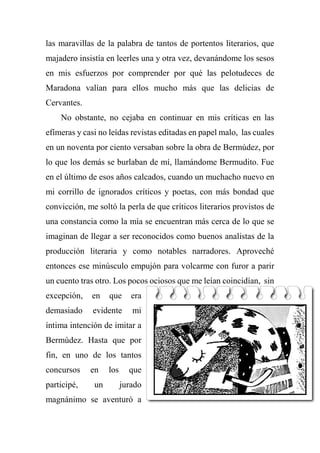 las maravillas de la palabra de tantos de portentos literarios, que
majadero insistía en leerles una y otra vez, devanándome los sesos
en mis esfuerzos por comprender por qué las pelotudeces de
Maradona valían para ellos mucho más que las delicias de
Cervantes.
No obstante, no cejaba en continuar en mis críticas en las
efímeras y casi no leídas revistas editadas en papel malo, las cuales
en un noventa por ciento versaban sobre la obra de Bermúdez, por
lo que los demás se burlaban de mí, llamándome Bermudito. Fue
en el último de esos años calcados, cuando un muchacho nuevo en
mi corrillo de ignorados críticos y poetas, con más bondad que
convicción, me soltó la perla de que críticos literarios provistos de
una constancia como la mía se encuentran más cerca de lo que se
imaginan de llegar a ser reconocidos como buenos analistas de la
producción literaria y como notables narradores. Aproveché
entonces ese minúsculo empujón para volcarme con furor a parir
un cuento tras otro. Los pocos ociosos que me leían coincidían, sin
excepción, en que era
demasiado evidente mi
íntima intención de imitar a
Bermúdez. Hasta que por
fin, en uno de los tantos
concursos en los que
participé, un jurado
magnánimo se aventuró a
 