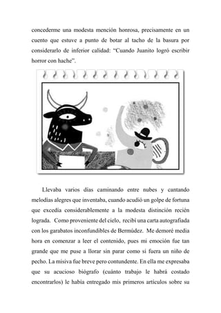 concederme una modesta mención honrosa, precisamente en un
cuento que estuve a punto de botar al tacho de la basura por
considerarlo de inferior calidad: “Cuando Juanito logró escribir
horror con hache”.
Llevaba varios días caminando entre nubes y cantando
melodías alegres que inventaba, cuando acudió un golpe de fortuna
que excedía considerablemente a la modesta distinción recién
lograda. Como proveniente del cielo, recibí una carta autografiada
con los garabatos inconfundibles de Bermúdez. Me demoré media
hora en comenzar a leer el contenido, pues mi emoción fue tan
grande que me puse a llorar sin parar como si fuera un niño de
pecho. La misiva fue breve pero contundente. En ella me expresaba
que su acucioso biógrafo (cuánto trabajo le habrá costado
encontrarlos) le había entregado mis primeros artículos sobre su
 