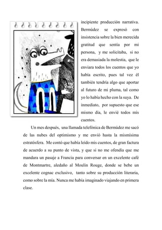 incipiente producción narrativa.
Bermúdez se expresó con
insistencia sobre la bien merecida
gratitud que sentía por mi
persona, y me solicitaba, si no
era demasiada la molestia, que le
enviara todos los cuentos que yo
había escrito, pues tal vez él
también tendría algo que aportar
al futuro de mi pluma, tal como
yo lo había hecho con la suya. De
inmediato, por supuesto que ese
mismo día, le envié todos mis
cuentos.
Un mes después, una llamada telefónica de Bermúdez me sacó
de las nubes del optimismo y me envió hasta la mismísima
estratósfera. Me contó que había leído mis cuentos, de gran factura
de acuerdo a su punto de vista, y que si no me ofendía que me
mandara un pasaje a Francia para conversar en un excelente café
de Montmartre, aledaño al Moulin Rouge, donde se bebe un
excelente cognac exclusivo, tanto sobre su producción literaria,
como sobre la mía. Nunca me había imaginado viajando en primera
clase.
 
