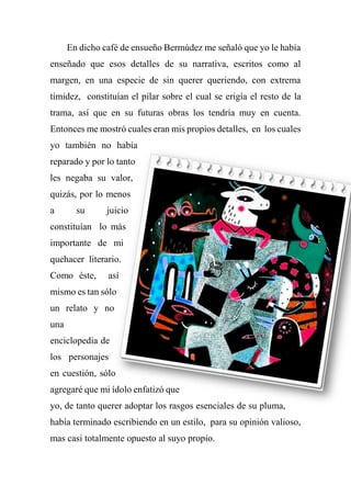 En dicho café de ensueño Bermúdez me señaló que yo le había
enseñado que esos detalles de su narrativa, escritos como al
margen, en una especie de sin querer queriendo, con extrema
timidez, constituían el pilar sobre el cual se erigía el resto de la
trama, así que en su futuras obras los tendría muy en cuenta.
Entonces me mostró cuales eran mis propios detalles, en los cuales
yo también no había
reparado y por lo tanto
les negaba su valor,
quizás, por lo menos
a su juicio
constituían lo más
importante de mi
quehacer literario.
Como éste, así
mismo es tan sólo
un relato y no
una
enciclopedia de
los personajes
en cuestión, sólo
agregaré que mi ídolo enfatizó que
yo, de tanto querer adoptar los rasgos esenciales de su pluma,
había terminado escribiendo en un estilo, para su opinión valioso,
mas casi totalmente opuesto al suyo propio.
 