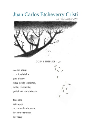 Juan Carlos Etcheverry Cristi
La Paz, Octubre 2017
COSAS SIMPLES
A estas alturas
o profundidades
para el caso
sigue siendo lo mismo,
ambas representan
posiciones equidistantes.
Proclamo
este sentir
en contra de mis pares;
nos atrincheramos
por hacer
 