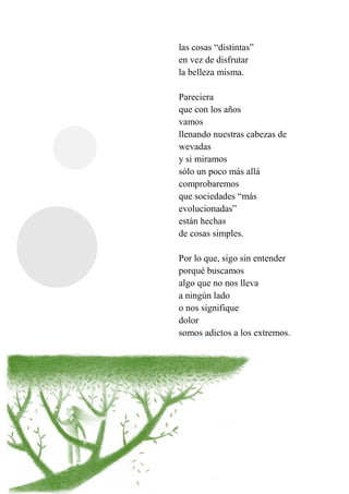 las cosas “distintas”
en vez de disfrutar
la belleza misma.
Pareciera
que con los años
vamos
llenando nuestras cabezas de
wevadas
y si miramos
sólo un poco más allá
comprobaremos
que sociedades “más
evolucionadas”
están hechas
de cosas simples.
Por lo que, sigo sin entender
porqué buscamos
algo que no nos lleva
a ningún lado
o nos signifique
dolor
somos adictos a los extremos.
 