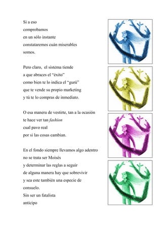 Si a eso
comprobamos
en un sólo instante
constataremos cuán miserables
somos.
Pero claro, el sistema tiende
a que abraces el “éxito”
como bien te lo indica el “gurú”
que te vende su propio marketing
y tú te lo compras de inmediato.
O esa manera de vestirte, tan a la ocasión
te hace ver tan fashion
cual pavo real
por si las cosas cambian.
En el fondo siempre llevamos algo adentro
no se trata ser Moisés
y determinar las reglas a seguir
de alguna manera hay que sobrevivir
y sea este también una especie de
consuelo.
Sin ser un fatalista
anticipo
 