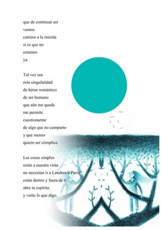 que de continuar así
vamos
camino a la mierda
si es que no
estamos
ya.
Tal vez sea
esta singularidad
de héroe romántico
de ser humano
que aún me queda
me permite
cuestionarme
de algo que no comparto
y que menos
quiero ser cómplice.
Las cosas simples
están a nuestra vista
no necesitas ir a Londres o París
están dentro y fuera de ti
abre tu espíritu
y verás lo que digo.
 