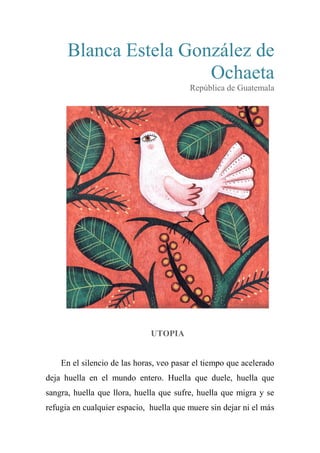 Blanca Estela González de
Ochaeta
República de Guatemala
UTOPIA
En el silencio de las horas, veo pasar el tiempo que acelerado
deja huella en el mundo entero. Huella que duele, huella que
sangra, huella que llora, huella que sufre, huella que migra y se
refugia en cualquier espacio, huella que muere sin dejar ni el más
 