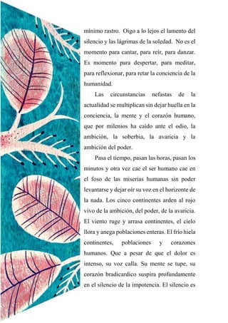 mínimo rastro. Oigo a lo lejos el lamento del
silencio y las lágrimas de la soledad. No es el
momento para cantar, para reír, para danzar.
Es momento para despertar, para meditar,
para reflexionar, para retar la conciencia de la
humanidad.
Las circunstancias nefastas de la
actualidad se multiplican sin dejar huella en la
conciencia, la mente y el corazón humano,
que por milenios ha caído ante el odio, la
ambición, la soberbia, la avaricia y la
ambición del poder.
Pasa el tiempo, pasan las horas, pasan los
minutos y otra vez cae el ser humano cae en
el foso de las miserias humanas sin poder
levantarse y dejar oír su voz en el horizonte de
la nada. Los cinco continentes arden al rojo
vivo de la ambición, del poder, de la avaricia.
El viento ruge y arrasa continentes, el cielo
llora y anega poblaciones enteras. El frío hiela
continentes, poblaciones y corazones
humanos. Que a pesar de que el dolor es
intenso, su voz calla. Su mente se tupe, su
corazón bradicardico suspira profundamente
en el silencio de la impotencia. El silencio es
 