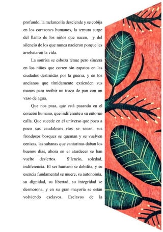 profundo, la melancolía desciende y se cobija
en los corazones humanos, la ternura surge
del llanto de los niños que nacen, y del
silencio de los que nunca nacieron porque les
arrebataron la vida.
La sonrisa se esboza tenue pero sincera
en los niños que corren sin zapatos en las
ciudades destruidas por la guerra, y en los
ancianos que tímidamente extienden sus
manos para recibir un trozo de pan con un
vaso de agua.
Que nos pasa, que está pasando en el
corazón humano, que indiferente a su entorno
calla. Que sucede en el universo que poco a
poco sus caudalosos ríos se secan, sus
frondosos bosques se queman y se vuelven
cenizas, las sabanas que cantarinas daban los
buenos días, ahora en el atardecer se han
vuelto desiertos. Silencio, soledad,
indiferencia. El ser humano se debilita, y su
esencia fundamental se muere, su autonomía,
su dignidad, su libertad, su integridad se
desmorona, y en su gran mayoría se están
volviendo esclavos. Esclavos de la
 