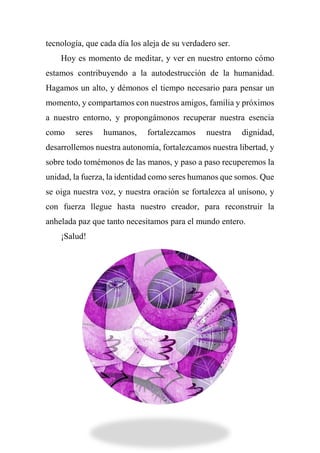 tecnología, que cada día los aleja de su verdadero ser.
Hoy es momento de meditar, y ver en nuestro entorno cómo
estamos contribuyendo a la autodestrucción de la humanidad.
Hagamos un alto, y démonos el tiempo necesario para pensar un
momento, y compartamos con nuestros amigos, familia y próximos
a nuestro entorno, y propongámonos recuperar nuestra esencia
como seres humanos, fortalezcamos nuestra dignidad,
desarrollemos nuestra autonomía, fortalezcamos nuestra libertad, y
sobre todo tomémonos de las manos, y paso a paso recuperemos la
unidad, la fuerza, la identidad como seres humanos que somos. Que
se oiga nuestra voz, y nuestra oración se fortalezca al unísono, y
con fuerza llegue hasta nuestro creador, para reconstruir la
anhelada paz que tanto necesitamos para el mundo entero.
¡Salud!
 