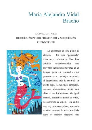 María Alejandra Vidal
Bracho
LA PREGUNTA ES:
DE QUÉ MÁS PUEDO PRESCINDIR Y NO QUÉ MÁS
PUEDO TENER
La existencia en este plano es
efímera. En una ¨pestañada¨
transcurren minutos y días. Los
cambios experimentados nos
provocan sensación de avance en el
tiempo, pero en realidad es un
presente eterno. Al dejar este nivel,
al desencarnar, todo lo material se
queda aquí. Si tenemos herederos,
nuestras adquisiciones serán para
ellos, si no los tenemos, de igual
manera, pasarán a manos de otros,
no sabremos de quién. Ese anillo
que hoy nos enorgullece, ese auto
modelo reciente, la casa ampliada
hasta el infinito, nuestros más
 