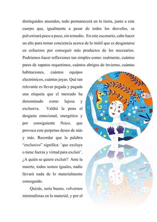 distinguidos atuendos, todo permanecerá en la tierra, junto a este
cuerpo que, igualmente a pesar de todos los desvelos, se
pulverizará poco a poco, sin remedio. En este escenario, cabe hacer
un alto para tomar conciencia acerca de lo inútil que es desgastarse
en esfuerzos por conseguir más productos de los necesarios.
Podríamos hacer reflexiones tan simples como: realmente, cuántos
pares de zapatos requerimos, cuántos abrigos de invierno, cuántas
habitaciones, cuántos equipos
electrónicos, cuántas joyas. Qué tan
relevante es llevar pegada y pagada
una etiqueta que el mercado ha
denominado como lujosa y
exclusiva. Valdrá la pena el
desgaste emocional, energético y
por consiguiente físico, que
provoca este perpetuo deseo de más
y más. Recordar que la palabra
“exclusivo” significa: ¨que excluye
o tiene fuerza y virtud para excluir¨.
¿A quién se quiere excluir? Ante la
muerte, todos somos iguales, nadie
llevará nada de lo materialmente
conseguido.
Quizás, sería bueno, volvernos
minimalistas en lo material, y por el
 