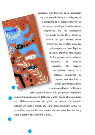 contrario, muy barrocos en lo inmaterial;
en relación a disfrutar y embriagarse de
la compañía de los amigos sinceros; de
las puestas de sol que mezclan colores
magníficos. De los amaneceres
repletos de ilusión. De las tardes de
invierno en que nuestras manos
envuelven, con avidez, tazas que
contienen prometedores líquidos
calientes. Del trino hipnotizante
de los pájaros; de las miradas
amorosas de nuestras
mascotas. De preparar
mermeladas caseras, a la
antigua, lentamente; de
esperar, con simpleza, a
que se seque nuestra blusa
o camisa predilecta. De llevar al
sabio zapatero, un calzado que necesita remiendo.
De comprar en el almacén del barrio y urdir, con palabras gastadas,
una cálida conversación con quien nos atiende. De escribir,
armados de lápiz y papel, una carta grandiosamente tierna. De
escudriñar, cada noche, con mirada inocente entre las estrellas y
mirar el reflejo del Sol sobre la Luna.
 