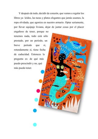 Y después de todo, decidir de corazón, que vamos a regalar los
libros ya leídos, las tazas y platos elegantes que jamás usamos, la
ropa olvidada, que agoniza en nuestro armario. Optar seriamente,
por llevar equipaje liviano, dejar de juntar cosas por el placer
engañoso de tener, porque no
tenemos nada, todo está sólo
prestado, por un período, un
breve período que sí,
rotundamente sí, tiene fecha
de caducidad. Entonces la
pregunta es: de qué más
puedo prescindir y no, qué
más puedo tener.
 