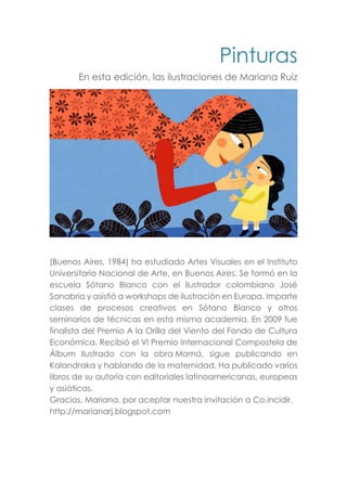 Pinturas
En esta edición, las ilustraciones de Mariana Ruiz
(Buenos Aires, 1984) ha estudiado Artes Visuales en el Instituto
Universitario Nacional de Arte, en Buenos Aires. Se formó en la
escuela Sótano Blanco con el ilustrador colombiano José
Sanabria y asistió a workshops de ilustración en Europa. Imparte
clases de procesos creativos en Sótano Blanco y otros
seminarios de técnicas en esta misma academia. En 2009 fue
finalista del Premio A la Orilla del Viento del Fondo de Cultura
Económica. Recibió el VI Premio Internacional Compostela de
Álbum Ilustrado con la obra Mamá, sigue publicando en
Kalandraka y hablando de la maternidad. Ha publicado varios
libros de su autoría con editoriales latinoamericanas, europeas
y asiáticas.
Gracias, Mariana, por aceptar nuestra invitación a Co.incidir.
http://marianarj.blogspot.com
 
