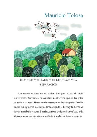 Mauricio Tolosa
EL MONJE Y EL JARDÍN, EL LENGUAJE Y LA
SEPARACIÓN
Un monje camina en el jardín. Sus pies tocan el suelo
suavemente. Aunque calza sandalias siente como aplasta las gotas
de rocío a su paso. Siente que interrumpe un flujo sagrado. Decide
que al día siguiente saldrá más tarde, cuando la tierra y la hierba ya
hayan absorbido el agua. Su mirada no se detiene ni se enfoca, todo
el jardín entra por sus ojos, y también el cielo. La brisa y las aves
 