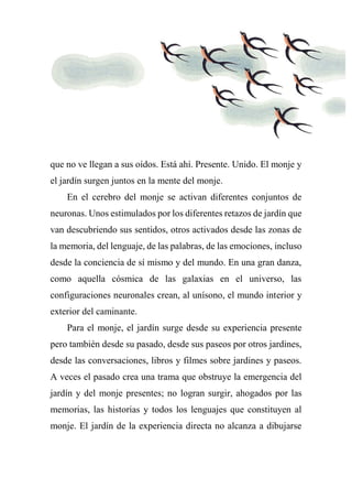 que no ve llegan a sus oídos. Está ahí. Presente. Unido. El monje y
el jardín surgen juntos en la mente del monje.
En el cerebro del monje se activan diferentes conjuntos de
neuronas. Unos estimulados por los diferentes retazos de jardín que
van descubriendo sus sentidos, otros activados desde las zonas de
la memoria, del lenguaje, de las palabras, de las emociones, incluso
desde la conciencia de sí mismo y del mundo. En una gran danza,
como aquella cósmica de las galaxias en el universo, las
configuraciones neuronales crean, al unísono, el mundo interior y
exterior del caminante.
Para el monje, el jardín surge desde su experiencia presente
pero también desde su pasado, desde sus paseos por otros jardines,
desde las conversaciones, libros y filmes sobre jardines y paseos.
A veces el pasado crea una trama que obstruye la emergencia del
jardín y del monje presentes; no logran surgir, ahogados por las
memorias, las historias y todos los lenguajes que constituyen al
monje. El jardín de la experiencia directa no alcanza a dibujarse
 