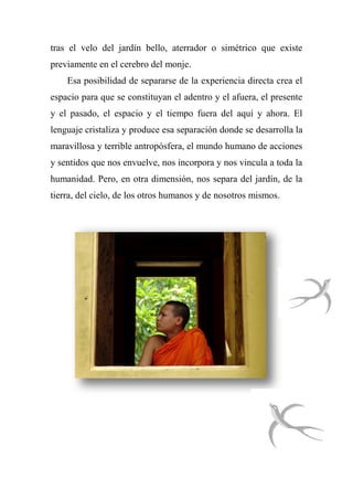 tras el velo del jardín bello, aterrador o simétrico que existe
previamente en el cerebro del monje.
Esa posibilidad de separarse de la experiencia directa crea el
espacio para que se constituyan el adentro y el afuera, el presente
y el pasado, el espacio y el tiempo fuera del aquí y ahora. El
lenguaje cristaliza y produce esa separación donde se desarrolla la
maravillosa y terrible antropósfera, el mundo humano de acciones
y sentidos que nos envuelve, nos incorpora y nos vincula a toda la
humanidad. Pero, en otra dimensión, nos separa del jardín, de la
tierra, del cielo, de los otros humanos y de nosotros mismos.
 