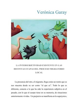 Verónica Garay
LA INTERSUBJETIVIDAD EXISTENTE EN LAS
DISTINTAS ETAPAS DEL PROCESO MIGRATORIO
LOCAL
La presencia del otro, el migrante, llega como un rostro que se
nos muestra desde su ser como “el que es”. Todo lo que es
diferente, conecta a lo que ha sido la experiencia subjetiva en el
pasado, con lo que el cuerpo tiene en su memoria, de situaciones
anteriormente vividas. Un prejuicio se manifiesta en lo superyoico,
 