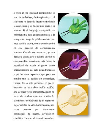 si bien en su totalidad compromete lo
real, lo simbólico y lo imaginario, en el
viaje que va desde lo inconsciente hacia
la conciencia, y en buena hora hacia el sí
mismo. Si el lenguaje compartido es
comprensible para el habitante local y el
inmigrante, surge la palabra común que
hace posible seguir, con lo que devendrá
en este proceso de comunicación
humana. Cuando no ocurre así, ya sea
debido a un dialecto o idioma que no es
comprensible, sucede con más fuerza la
necesidad de acudir al gesto, como
unidad mínima del acto psicodramático
y por lo tanto expresiva, que pone en
movimiento la acción de comunicar.
Entran dos o más personas en juego
entonces en esta observación acción,
uno de local y otro inmigrante, quien ha
recorrido muchas veces un montón de
kilómetros, en búsqueda de un lugar con
mejor calidad de vida, habiendo muchas
veces pasado por situaciones
traumáticas de guerra, devastación
climática como es el caso de tornados,
 