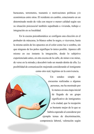 huracanes, terremotos, tsunamis o motivaciones políticas y/o
económicas entre otras. El residente en cambio, estacionario en un
determinado modo de vida con mayor o menor calidad según sea
su situación psicosocial también supeditada a vivienda, trabajo e
integración en su localidad.
En la escena psicodramática se configura una elección en el
probador de máscaras, lo blanco sobre lo negro, o viceversa, hasta
la misma unión de los opuestos en el color como luz o sombra, sin
que ninguno de los polos signifique lo único posible. Aparece allí
mismo en ese instante la integración, desde lo subjetivo
experienciado antes, en otra escena de la calle, de mirar o no mirar,
de verse en la mirada y descubrir todo un mundo detrás de ella. La
posibilidad de comunicación mejorada considerando al inmigrante
como otro real, legitimo en la convivencia.
Un sondeo simple de
encuestas realizadas a algunas
personas, me ha mostrado por
lo menos en una etapa inicial
de llegada de un grupo
significativo de inmigrantes
a la ciudad, que la recepción
es bastante mejor de lo que se
habría esperado al considerar por
ejemplo temas de discriminación,
competencia laboral, valoración según
 