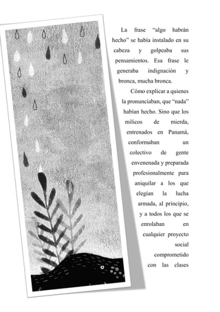 La frase “algo habrán
hecho” se había instalado en su
cabeza y golpeaba sus
pensamientos. Esa frase le
generaba indignación y
bronca, mucha bronca.
Cómo explicar a quienes
la pronunciaban, que “nada”
habían hecho. Sino que los
milicos de mierda,
entrenados en Panamá,
conformaban un
colectivo de gente
envenenada y preparada
profesionalmente para
aniquilar a los que
elegían la lucha
armada, al principio,
y a todos los que se
enrolaban en
cualquier proyecto
social
comprometido
con las clases
 