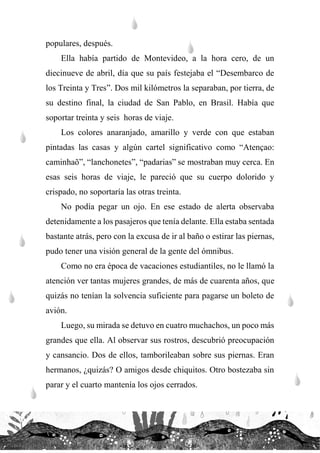 populares, después.
Ella había partido de Montevideo, a la hora cero, de un
diecinueve de abril, día que su país festejaba el “Desembarco de
los Treinta y Tres”. Dos mil kilómetros la separaban, por tierra, de
su destino final, la ciudad de San Pablo, en Brasil. Había que
soportar treinta y seis horas de viaje.
Los colores anaranjado, amarillo y verde con que estaban
pintadas las casas y algún cartel significativo como “Atençao:
caminhaõ”, “lanchonetes”, “padarias” se mostraban muy cerca. En
esas seis horas de viaje, le pareció que su cuerpo dolorido y
crispado, no soportaría las otras treinta.
No podía pegar un ojo. En ese estado de alerta observaba
detenidamente a los pasajeros que tenía delante. Ella estaba sentada
bastante atrás, pero con la excusa de ir al baño o estirar las piernas,
pudo tener una visión general de la gente del ómnibus.
Como no era época de vacaciones estudiantiles, no le llamó la
atención ver tantas mujeres grandes, de más de cuarenta años, que
quizás no tenían la solvencia suficiente para pagarse un boleto de
avión.
Luego, su mirada se detuvo en cuatro muchachos, un poco más
grandes que ella. Al observar sus rostros, descubrió preocupación
y cansancio. Dos de ellos, tamborileaban sobre sus piernas. Eran
hermanos, ¿quizás? O amigos desde chiquitos. Otro bostezaba sin
parar y el cuarto mantenía los ojos cerrados.
 