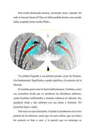 Ella estaba demasiado ansiosa, incómoda, triste, cansada. En
todo el trayecto hasta el Chuy no había podido dormir, aun cuando
había aceptado tomar medio Plidex.
Ya estaban llegando a esa primera parada: cruce de frontera.
Era fundamental. Significaba, o podía significar, el comienzo de la
libertad.
El ómnibus paró como lo hacía habitualmente. También, como
era costumbre desde que se instalaron las dictaduras militares,
cuatro hombres uniformados y armados rodearon el vehículo: dos
quedaron abajo y dos subieron con sus armas y linternas. No
permitían bajar a nadie.
Ella tenía los ojos hinchados. Cuando la alumbraron con la luz
potente de las linternas, sintió que sus ojos sufrían, que sus lentes
de contacto se iban a caer, y le pareció que su estómago se
 