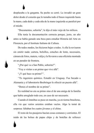desplazaba a la garganta. Su pecho se cerró. La invadió un gran
dolor desde el corazón que le tomaba todo el brazo izquierdo hasta
la mano, cada dedo y cada uña de la mano izquierda se paralizó por
el miedo.
“Documentos, señorita”, le dijo el más viejo de los milicos.
Ella tenía la documentación correcta porque, justo, un año
antes se había ganado una beca para estudiar Historia del Arte en
Florencia, por el Instituto Italiano de Cultura.
De todos modos, los hicieron bajar a todos. A ella la revisaron
sin omitir nada: cartera, bolsillos, estuches de lente, necessaire,
cámara de fotos, matera, valija y la llevaron a una oficinita montada
en un parador de frontera.
“¿Por qué va a San Pablo, señorita?”.
“Voy a visitar a un primo que vive allá”.
“¿Y qué hace su primo?’’.
‘’Es ingeniero químico. Estudió en Uruguay. Fue becado a
Alemania y el laboratorio Boehringer le ofreció un puesto allá”.
“Denos el nombre de su primo”.
En realidad no era su primo sino el de una amiga de la familia
que había arreglado todo eso, en caso de ser necesario.
Cuando el ómnibus se puso en marcha, ya en tierras brasileras,
ella vio que varios asientos estaban vacíos. Algo la tomó de
sorpresa: faltaban los cuatro jóvenes y el chino.
El resto de los pasajeros hacían cosas comunes y corrientes. El
ruido de las bolsas de papas chips y de botellas de refresco
 