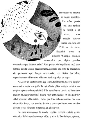 abriéndose se repetía
en varios asientos.
Un señor gordo
leía una revista
de fútbol, o al
menos, eso
parecía porque
había una foto de
Pelé en la tapa.
Escuchó decir a
alguien: “Siempre estamos
demorados por algún guacho
comunista que intenta zafar”. Una pareja de bagalleros sacó una
libreta, donde tenían, precisamente, anotada una lista de encargues
de personas que luego revenderían en ferias barriales,
especialmente alimentos, sábanas, toallas y algo de ropa.
Así, con un agotamiento que logró, finalmente, hacerla dormir
comenzó a soñar en quién la extrañaría. ¿Sus amigos mostrarían
sorpresa por su desaparición? Ella pensaba en Lucas, su hermano
menor. Sí, seguramente él estaría muy entristecido. ¿Y sus padres?
Al despedirse, ella sintió el dolor que les estaba causando. Fue una
despedida larga, con mucho llanto y pocas palabras, con mucho
abrazo y casi ninguna esperanza en el regreso.
En esos momentos de media vigilia, recordó cuánta gente
conocida había quedado en prisión, y a su tío Daniel que, apenas,
 
