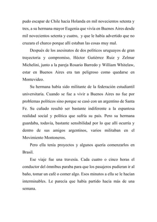 pudo escapar de Chile hacia Holanda en mil novecientos setenta y
tres, a su hermana mayor Eugenia que vivía en Buenos Aires desde
mil novecientos setenta y cuatro, y que le había advertido que no
cruzara el charco porque allí estaban las cosas muy mal.
Después de los asesinatos de dos políticos uruguayos de gran
trayectoria y compromiso, Héctor Gutiérrez Ruiz y Zelmar
Michelini, junto a la pareja Rosario Barredo y William Whitelaw,
estar en Buenos Aires era tan peligroso como quedarse en
Montevideo.
Su hermana había sido militante de la federación estudiantil
universitaria. Cuando se fue a vivir a Buenos Aires no fue por
problemas políticos sino porque se casó con un argentino de Santa
Fe. Su cuñado resultó ser bastante indiferente a la espantosa
realidad social y política que sufría su país. Pero su hermana
guardaba, todavía, bastante sensibilidad por lo que allí ocurría y
dentro de sus amigos argentinos, varios militaban en el
Movimiento Montoneros.
Pero ella tenía proyectos y algunos quería comenzarlos en
Brasil.
Ese viaje fue una travesía. Cada cuatro o cinco horas el
conductor del ómnibus paraba para que los pasajeros pudieran ir al
baño, tomar un café o comer algo. Esos minutos a ella se le hacían
interminables. Le parecía que había partido hacía más de una
semana.
 