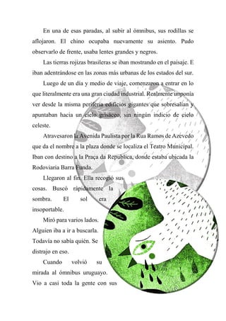 En una de esas paradas, al subir al ómnibus, sus rodillas se
aflojaron. El chino ocupaba nuevamente su asiento. Pudo
observarlo de frente, usaba lentes grandes y negros.
Las tierras rojizas brasileras se iban mostrando en el paisaje. E
iban adentrándose en las zonas más urbanas de los estados del sur.
Luego de un día y medio de viaje, comenzaron a entrar en lo
que literalmente era una gran ciudad industrial. Realmente imponía
ver desde la misma periferia edificios gigantes que sobresalían y
apuntaban hacia un cielo grisáceo, sin ningún indicio de cielo
celeste.
Atravesaron la Avenida Paulista por la Rua Ramos de Azevedo
que da el nombre a la plaza donde se localiza el Teatro Municipal.
Iban con destino a la Praça da Republica, donde estaba ubicada la
Rodoviaria Barra Funda.
Llegaron al fin. Ella recogió sus
cosas. Buscó rápidamente la
sombra. El sol era
insoportable.
Miró para varios lados.
Alguien iba a ir a buscarla.
Todavía no sabía quién. Se
distrajo en eso.
Cuando volvió su
mirada al ómnibus uruguayo.
Vio a casi toda la gente con sus
 