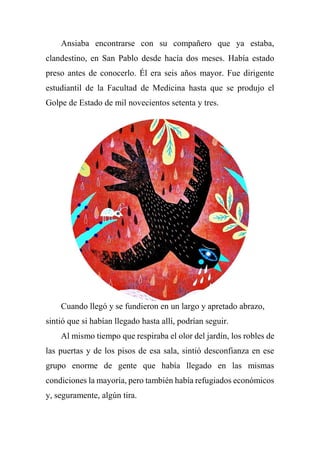 Ansiaba encontrarse con su compañero que ya estaba,
clandestino, en San Pablo desde hacía dos meses. Había estado
preso antes de conocerlo. Él era seis años mayor. Fue dirigente
estudiantil de la Facultad de Medicina hasta que se produjo el
Golpe de Estado de mil novecientos setenta y tres.
Cuando llegó y se fundieron en un largo y apretado abrazo,
sintió que si habían llegado hasta allí, podrían seguir.
Al mismo tiempo que respiraba el olor del jardín, los robles de
las puertas y de los pisos de esa sala, sintió desconfianza en ese
grupo enorme de gente que había llegado en las mismas
condiciones la mayoría, pero también había refugiados económicos
y, seguramente, algún tira.
 