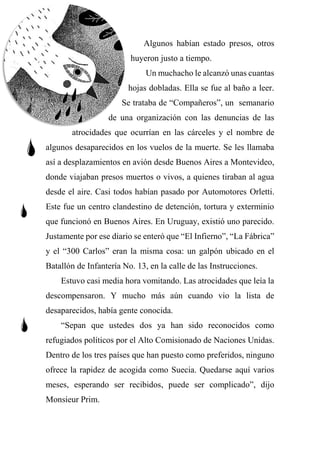 Algunos habían estado presos, otros
huyeron justo a tiempo.
Un muchacho le alcanzó unas cuantas
hojas dobladas. Ella se fue al baño a leer.
Se trataba de “Compañeros”, un semanario
de una organización con las denuncias de las
atrocidades que ocurrían en las cárceles y el nombre de
algunos desaparecidos en los vuelos de la muerte. Se les llamaba
así a desplazamientos en avión desde Buenos Aires a Montevideo,
donde viajaban presos muertos o vivos, a quienes tiraban al agua
desde el aire. Casi todos habían pasado por Automotores Orletti.
Este fue un centro clandestino de detención, tortura y exterminio
que funcionó en Buenos Aires. En Uruguay, existió uno parecido.
Justamente por ese diario se enteró que “El Infierno”, “La Fábrica”
y el “300 Carlos” eran la misma cosa: un galpón ubicado en el
Batallón de Infantería No. 13, en la calle de las Instrucciones.
Estuvo casi media hora vomitando. Las atrocidades que leía la
descompensaron. Y mucho más aún cuando vio la lista de
desaparecidos, había gente conocida.
“Sepan que ustedes dos ya han sido reconocidos como
refugiados políticos por el Alto Comisionado de Naciones Unidas.
Dentro de los tres países que han puesto como preferidos, ninguno
ofrece la rapidez de acogida como Suecia. Quedarse aquí varios
meses, esperando ser recibidos, puede ser complicado”, dijo
Monsieur Prim.
 