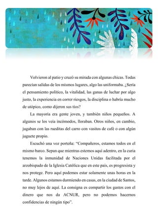 Volvieron al patio y cruzó su mirada con algunas chicas. Todas
parecían salidas de los mismos lugares, algo las uniformaba. ¿Sería
el pensamiento político, la vitalidad, las ganas de luchar por algo
justo, la experiencia en correr riesgos, la disciplina o habría mucho
de utópico, como dijeron sus tíos?
La mayoría era gente joven, y también niños pequeños. A
algunos se los veía incómodos, lloraban. Otros niños, en cambio,
jugaban con las rueditas del carro con vasitos de café o con algún
juguete propio.
Escuchó una voz porteña: “Compañeros, estamos todos en el
mismo barco. Sepan que mientras estemos aquí adentro, en la curia
tenemos la inmunidad de Naciones Unidas facilitada por el
arzobispado de la Iglesia Católica que en este país, es progresista y
nos protege. Pero aquí podemos estar solamente unas horas en la
tarde. Algunos estamos durmiendo en casas, en la ciudad de Santos,
no muy lejos de aquí. La consigna es compartir los gastos con el
dinero que nos da ACNUR, pero no podemos hacernos
confidencias de ningún tipo”.
 