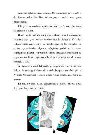 Aquellas palabras la molestaron. No tenía ganas de ir y volver
de Santos todos los días, ni tampoco convivir con gente
desconocida.
Ella y su compañero resolvieron no ir a Santos. Esa tarde
salieron de la curia.
Brasil había sufrido un golpe militar en mil novecientos
sesenta y cuatro, ya llevaban catorce años de dictadura. Y si bien
todavía había represión y las condiciones de los derechos no
estaban garantizadas, algunos refugiados políticos de menor
implicancia estaban regresando, varios sindicatos retomaron su
organización. Pero el aparato policial, por ejemplo, era el mismo:
corrupto y duro.
Al pasar el umbral del portón principal, ella vio varios Ford
Falcon de color gris claro, sin matrícula, que circulaban por la
Avenida Nazaré. Sintió mucho miedo y una soledad palpitante de
terrores.
En uno de esos autos, estacionado a pocos metros, creyó
distinguir la cabeza del chino.
 