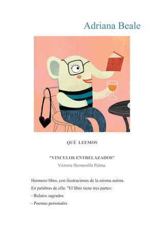 Adriana Beale
QUÉ LEEMOS
"VINCULOS ENTRELAZADOS"
Victoria Hermosilla Palma.
Hermoso libro, con ilustraciones de la misma autora.
En palabras de ella: "El libro tiene tres partes:
- Relatos sagrados
- Poemas personales
 