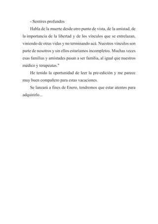 - Sentires profundos
Habla de la muerte desde otro punto de vista, de la amistad, de
la importancia de la libertad y de los vínculos que se entrelazan,
viniendo de otras vidas y no terminando acá. Nuestros vínculos son
parte de nosotros y sin ellos estaríamos incompletos. Muchas veces
esas familias y amistades pasan a ser familia, al igual que nuestros
médico y terapeutas."
He tenido la oportunidad de leer la pre-edición y me parece
muy buen compañero para estas vacaciones.
Se lanzará a fines de Enero, tendremos que estar atentos para
adquirirlo...
 