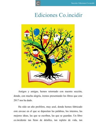 Ediciones Co.incidir
Amigos y amigas, hemos retornado con nuestra sección,
donde, con mucha alegría, iremos presentando los libros que este
2017 nos ha dado.
Ha sido un año prolífero, muy azul, donde hemos fabricado
este envase en el que se depositan las palabras, los intentos, las
mejores ideas, las que se escriben, las que se guardan. Un libro
co.incidente tan lleno de detalles, tan repleto de vida, tan
Sección: Ediciones Co.incidir
C
 