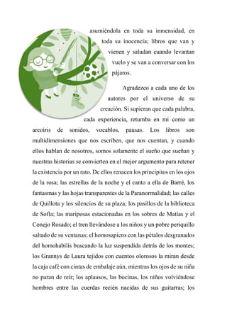 asumiéndola en toda su inmensidad, en
toda su inocencia; libros que van y
vienen y saludan cuando levantan
vuelo y se van a conversar con los
pájaros.
Agradezco a cada uno de los
autores por el universo de su
creación. Si supieran que cada palabra,
cada experiencia, retumba en mí como un
arcoíris de sonidos, vocablos, pausas. Los libros son
multidimensiones que nos escriben, que nos cuentan, y cuando
ellos hablan de nosotros, somos solamente el sueño que sueñan y
nuestras historias se convierten en el mejor argumento para retener
la existencia por un rato. De ellos renacen los principitos en los ojos
de la rosa; las estrellas de la noche y el canto a ella de Barré, los
fantasmas y las hojas transparentes de la Paranormalidad; las calles
de Quillota y los silencios de su plaza; los pasillos de la biblioteca
de Sofía; las mariposas estacionadas en los sobres de Matías y el
Conejo Rosado; el tren llevándose a los niños y un pobre periquillo
saltado de su ventanas; el homosapiens con las pétalos desgranados
del homohabilis buscando la luz suspendida detrás de los montes;
los Grannys de Laura tejidos con cuentos olorosos la miran desde
la caja café con cintas de embalaje aún, mientras los ojos de su niña
no paran de reír; los aplausos, las bocinas, los niños volviéndose
hombres entre las cuerdas recién nacidas de sus guitarras; los
 