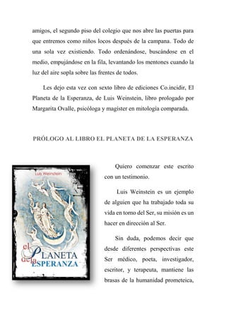 amigos, el segundo piso del colegio que nos abre las puertas para
que entremos como niños locos después de la campana. Todo de
una sola vez existiendo. Todo ordenándose, buscándose en el
medio, empujándose en la fila, levantando los mentones cuando la
luz del aire sopla sobre las frentes de todos.
Les dejo esta vez con sexto libro de ediciones Co.incidir, El
Planeta de la Esperanza, de Luis Weinstein, libro prologado por
Margarita Ovalle, psicóloga y magíster en mitología comparada.
PRÓLOGO AL LIBRO EL PLANETA DE LA ESPERANZA
Quiero comenzar este escrito
con un testimonio.
Luis Weinstein es un ejemplo
de alguien que ha trabajado toda su
vida en torno del Ser, su misión es un
hacer en dirección al Ser.
Sin duda, podemos decir que
desde diferentes perspectivas este
Ser médico, poeta, investigador,
escritor, y terapeuta, mantiene las
brasas de la humanidad prometeica,
 