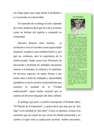 ese fuego ígneo que surge desde lo profundo y
es vivenciado en colectividad.
El contenido de su entrega no está separado
de su Ser, podemos decir que él se da a sí mismo
como un brebaje del espíritu a compartir en
comunidad.
Quisiera destacar entre muchos, su
invitación a vivir el Asombro como aquel estado
despierto, receptivo, pero también festivo y, por
qué no, cotidiano, ante la experiencia de la
multiversidad. Nadie como Luis Weinstein ha
favorecido y facilitado los múltiples encuentros
entorno a lo humano, lo cultural y lo espiritual.
En diversos espacios, de tantas formas y por
tantos años, Lucho ha trabajado y desarrollado
ejemplares avances en torno al pensamiento que
contiene la realidad de la "Unidad
multiversada", aquel núcleo esencial que se
expresa en diversos lenguajes del alma cultural.
El prólogo que paso a escribir corresponde al brillante libro:
"El Planeta de la Esperanza", y quiero decir que más que un "pro
logo" es en realidad un "pro mito". Como ya sabemos, el mito es la
narración que da cuenta de una visión de mundo primordial y en
cambio el logos será su explicación racional. Ambos necesarios,
 