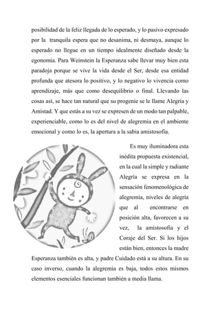 posibilidad de la feliz llegada de lo esperado, y lo pasivo expresado
por la tranquila espera que no desanima, ni desmaya, aunque lo
esperado no llegue en un tiempo idealmente diseñado desde la
egonomia. Para Weinstein la Esperanza sabe llevar muy bien esta
paradoja porque se vive la vida desde el Ser, desde esa entidad
profunda que atesora lo positivo, y lo negativo lo vivencia como
aprendizaje, más que como desequilibrio o final. Llevando las
cosas así, se hace tan natural que su progenie se le llame Alegría y
Amistad. Y que estás a su vez se expresen de un modo tan palpable,
experienciable, como lo es del nivel de alegremia en el ambiente
emocional y como lo es, la apertura a la sabia amistosofia.
Es muy iluminadora esta
inédita propuesta existencial,
en la cual la simple y radiante
Alegría se expresa en la
sensación fenomenológica de
alegremia, niveles de alegría
que al encontrarse en
posición alta, favorecen a su
vez, la amistosofia y el
Coraje del Ser. Si los hijos
están bien, entonces la madre
Esperanza también es alta, y padre Cuidado está a su altura. En su
caso inverso, cuando la alegremia es baja, todos estos mismos
elementos esenciales funcionan también a media llama.
 