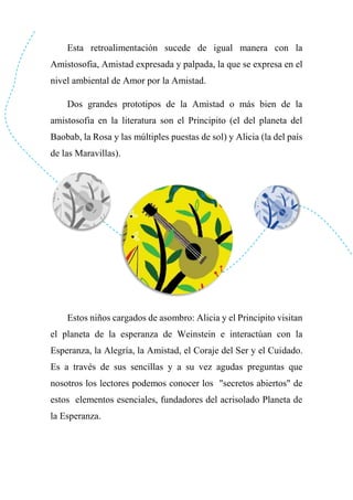 Esta retroalimentación sucede de igual manera con la
Amistosofia, Amistad expresada y palpada, la que se expresa en el
nivel ambiental de Amor por la Amistad.
Dos grandes prototipos de la Amistad o más bien de la
amistosofia en la literatura son el Principito (el del planeta del
Baobab, la Rosa y las múltiples puestas de sol) y Alicia (la del país
de las Maravillas).
Estos niños cargados de asombro: Alicia y el Principito visitan
el planeta de la esperanza de Weinstein e interactúan con la
Esperanza, la Alegría, la Amistad, el Coraje del Ser y el Cuidado.
Es a través de sus sencillas y a su vez agudas preguntas que
nosotros los lectores podemos conocer los "secretos abiertos" de
estos elementos esenciales, fundadores del acrisolado Planeta de
la Esperanza.
 