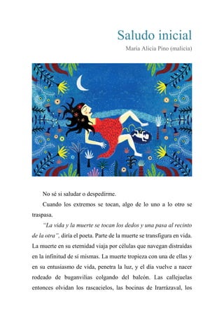 Saludo inicial
María Alicia Pino (malicia)
No sé si saludar o despedirme.
Cuando los extremos se tocan, algo de lo uno a lo otro se
traspasa.
“La vida y la muerte se tocan los dedos y una pasa al recinto
de la otra”, diría el poeta. Parte de la muerte se transfigura en vida.
La muerte en su eternidad viaja por células que navegan distraídas
en la infinitud de sí mismas. La muerte tropieza con una de ellas y
en su entusiasmo de vida, penetra la luz, y el día vuelve a nacer
rodeado de buganvilias colgando del balcón. Las callejuelas
entonces olvidan los rascacielos, las bocinas de Irarrázaval, los
 