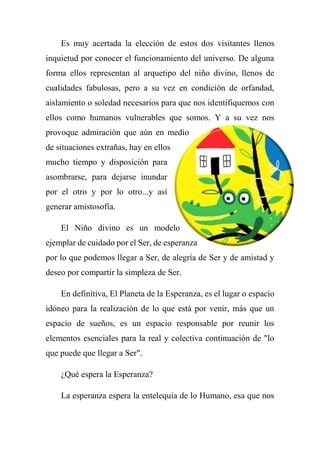 Es muy acertada la elección de estos dos visitantes llenos
inquietud por conocer el funcionamiento del universo. De alguna
forma ellos representan al arquetipo del niño divino, llenos de
cualidades fabulosas, pero a su vez en condición de orfandad,
aislamiento o soledad necesarios para que nos identifiquemos con
ellos como humanos vulnerables que somos. Y a su vez nos
provoque admiración que aún en medio
de situaciones extrañas, hay en ellos
mucho tiempo y disposición para
asombrarse, para dejarse inundar
por el otro y por lo otro...y así
generar amistosofía.
El Niño divino es un modelo
ejemplar de cuidado por el Ser, de esperanza
por lo que podemos llegar a Ser, de alegría de Ser y de amistad y
deseo por compartir la simpleza de Ser.
En definitiva, El Planeta de la Esperanza, es el lugar o espacio
idóneo para la realización de lo que está por venir, más que un
espacio de sueños, es un espacio responsable por reunir los
elementos esenciales para la real y colectiva continuación de "lo
que puede que llegar a Ser".
¿Qué espera la Esperanza?
La esperanza espera la entelequia de lo Humano, esa que nos
 