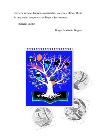 convierte en seres humanos conscientes, íntegros y plenos. Dicho
de otro modo, la esperanza de llegar a Ser Humanos.
¡Gracias Lucho!
Margarita Ovalle Vergara
 